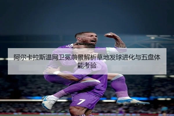 阿尔卡拉斯温网卫冕前景解析草地发球进化与五盘体能考验