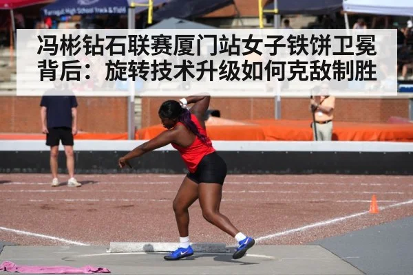 冯彬钻石联赛厦门站女子铁饼卫冕背后：旋转技术升级如何克敌制胜