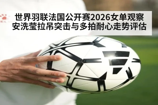世界羽联法国公开赛2026女单观察 安洗莹拉吊突击与多拍耐心走势评估